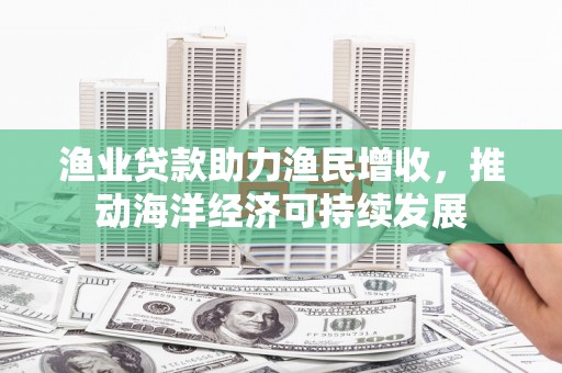 东西湖渔业贷款助力渔民增收，推动海洋经济可持续发展