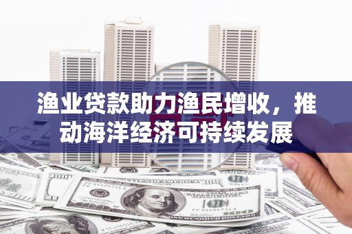 东西湖渔业贷款助力渔民增收，推动海洋经济可持续发展