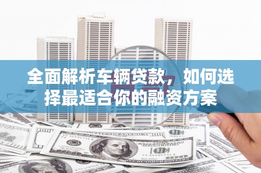 东西湖全面解析车辆贷款，如何选择最适合你的融资方案
